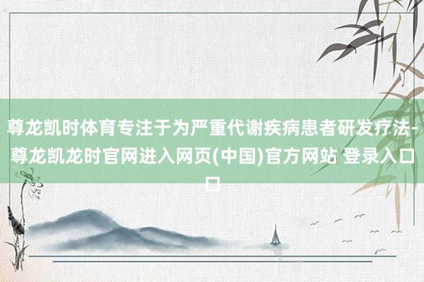 尊龙凯时体育专注于为严重代谢疾病患者研发疗法-尊龙凯龙时官网进入网页(中国)官方网站 登录入口