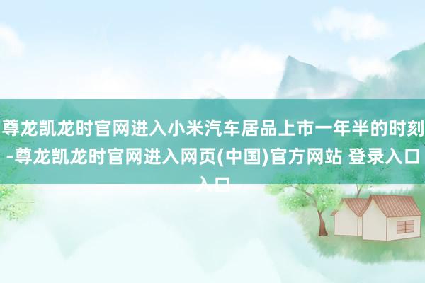尊龙凯龙时官网进入小米汽车居品上市一年半的时刻-尊龙凯龙时官网进入网页(中国)官方网站 登录入口