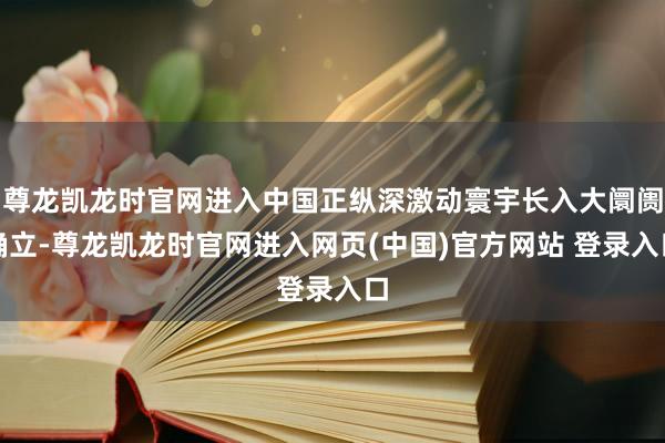 尊龙凯龙时官网进入中国正纵深激动寰宇长入大阛阓确立-尊龙凯龙时官网进入网页(中国)官方网站 登录入口