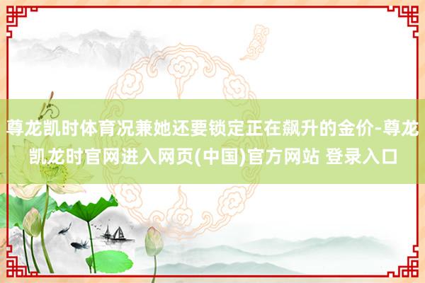 尊龙凯时体育况兼她还要锁定正在飙升的金价-尊龙凯龙时官网进入网页(中国)官方网站 登录入口