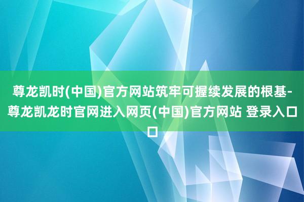 尊龙凯时(中国)官方网站筑牢可握续发展的根基-尊龙凯龙时官网进入网页(中国)官方网站 登录入口