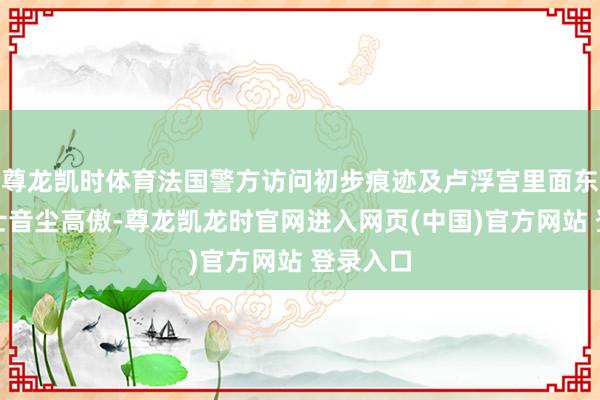 尊龙凯时体育法国警方访问初步痕迹及卢浮宫里面东说念主士音尘高傲-尊龙凯龙时官网进入网页(中国)官方网站 登录入口