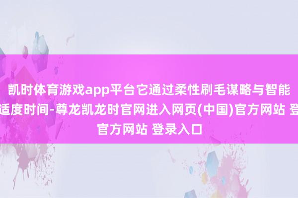 凯时体育游戏app平台它通过柔性刷毛谋略与智能自合乎适度时间-尊龙凯龙时官网进入网页(中国)官方网站 登录入口