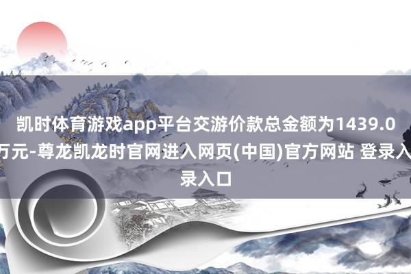 凯时体育游戏app平台交游价款总金额为1439.08万元-尊龙凯龙时官网进入网页(中国)官方网站 登录入口