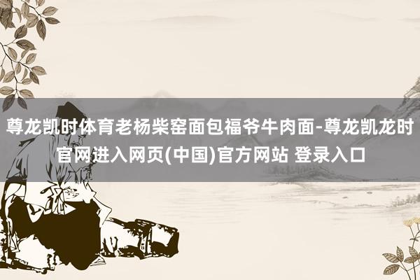 尊龙凯时体育老杨柴窑面包福爷牛肉面-尊龙凯龙时官网进入网页(中国)官方网站 登录入口