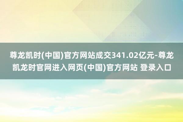 尊龙凯时(中国)官方网站成交341.02亿元-尊龙凯龙时官网进入网页(中国)官方网站 登录入口
