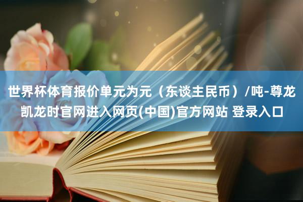 世界杯体育报价单元为元（东谈主民币）/吨-尊龙凯龙时官网进入网页(中国)官方网站 登录入口
