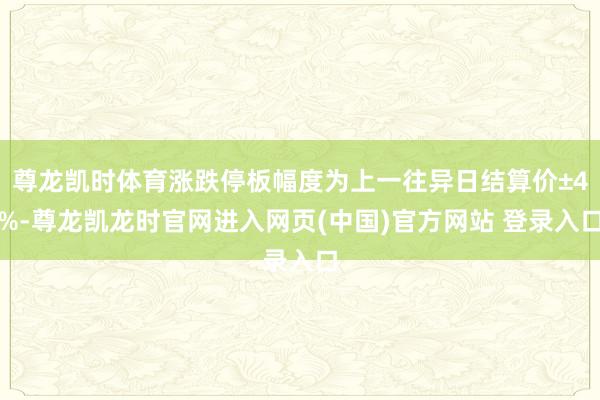 尊龙凯时体育涨跌停板幅度为上一往异日结算价±4%-尊龙凯龙时官网进入网页(中国)官方网站 登录入口