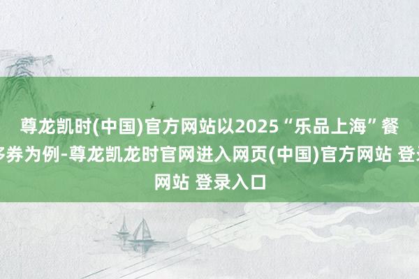 尊龙凯时(中国)官方网站以2025“乐品上海”餐饮奢侈券为例-尊龙凯龙时官网进入网页(中国)官方网站 登录入口