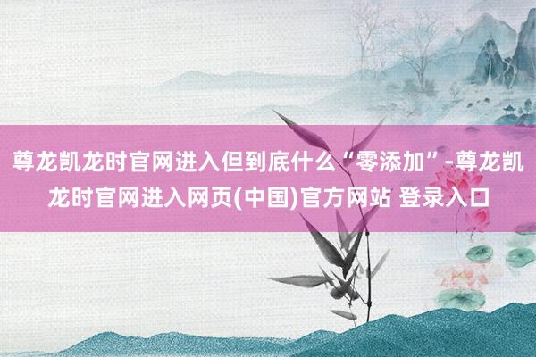 尊龙凯龙时官网进入但到底什么“零添加”-尊龙凯龙时官网进入网页(中国)官方网站 登录入口