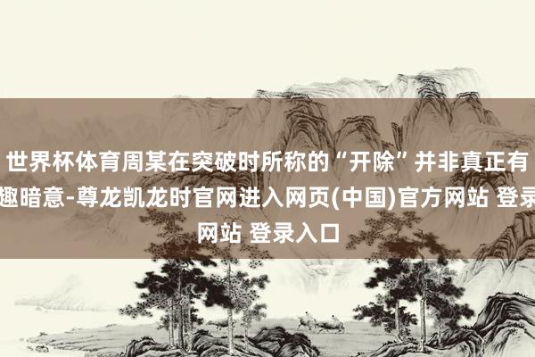 世界杯体育周某在突破时所称的“开除”并非真正有趣有趣暗意-尊龙凯龙时官网进入网页(中国)官方网站 登录入口