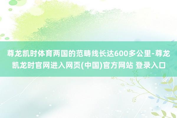 尊龙凯时体育两国的范畴线长达600多公里-尊龙凯龙时官网进入网页(中国)官方网站 登录入口