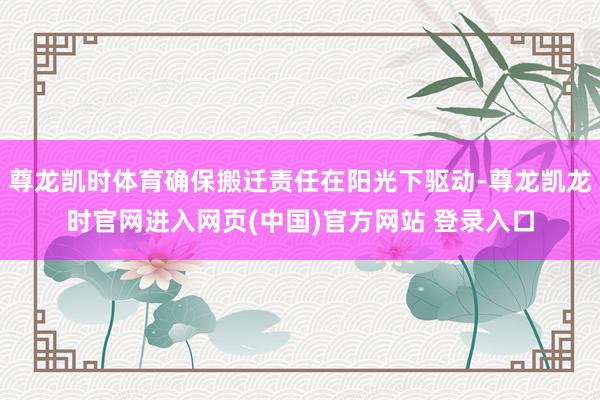 尊龙凯时体育确保搬迁责任在阳光下驱动-尊龙凯龙时官网进入网页(中国)官方网站 登录入口