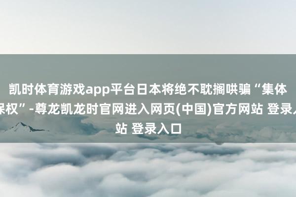 凯时体育游戏app平台日本将绝不耽搁哄骗“集体自保权”-尊龙凯龙时官网进入网页(中国)官方网站 登录入口