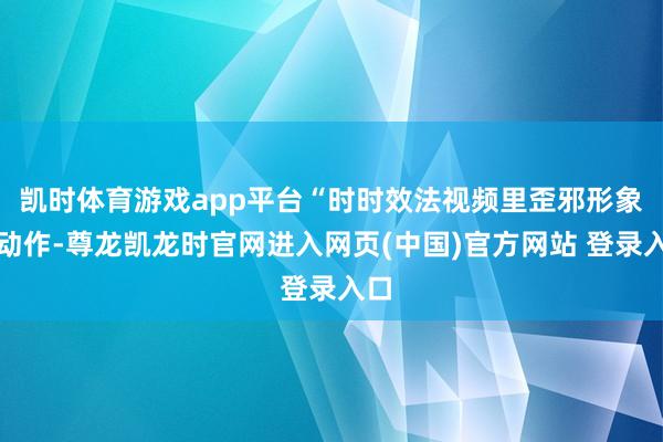 凯时体育游戏app平台“时时效法视频里歪邪形象的动作-尊龙凯龙时官网进入网页(中国)官方网站 登录入口