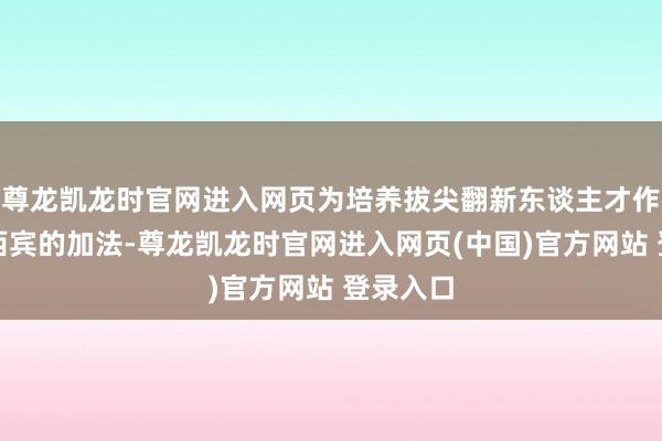 尊龙凯龙时官网进入网页为培养拔尖翻新东谈主才作念一些西宾的加法-尊龙凯龙时官网进入网页(中国)官方网站 登录入口