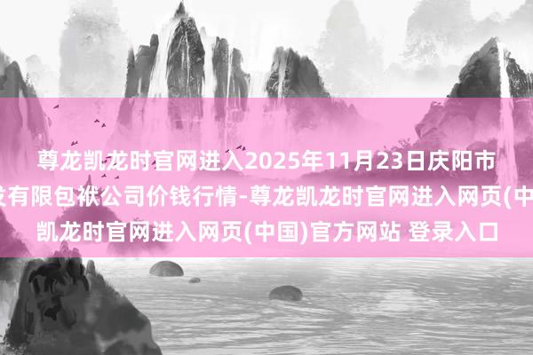 尊龙凯龙时官网进入2025年11月23日庆阳市西峰西郊瓜果蔬菜批发有限包袱公司价钱行情-尊龙凯龙时官网进入网页(中国)官方网站 登录入口