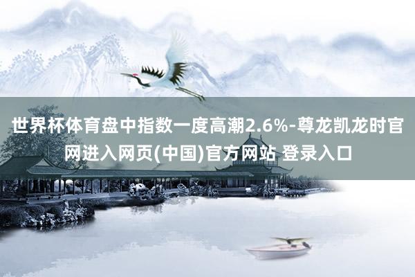 世界杯体育盘中指数一度高潮2.6%-尊龙凯龙时官网进入网页(中国)官方网站 登录入口