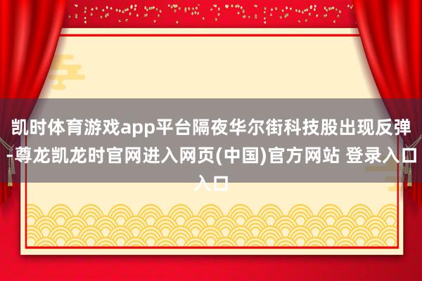 凯时体育游戏app平台隔夜华尔街科技股出现反弹-尊龙凯龙时官网进入网页(中国)官方网站 登录入口