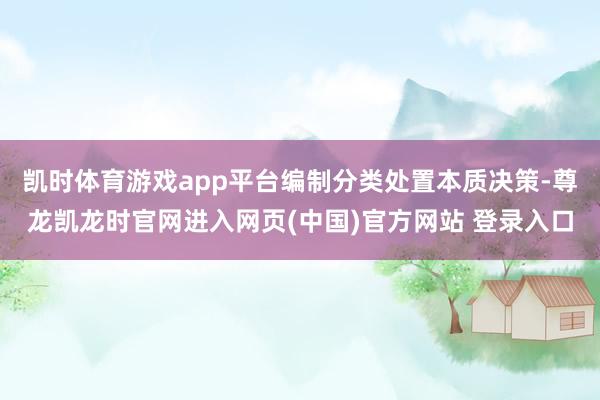 凯时体育游戏app平台编制分类处置本质决策-尊龙凯龙时官网进入网页(中国)官方网站 登录入口