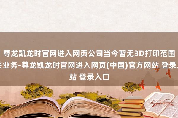 尊龙凯龙时官网进入网页公司当今暂无3D打印范围有关业务-尊龙凯龙时官网进入网页(中国)官方网站 登录入口