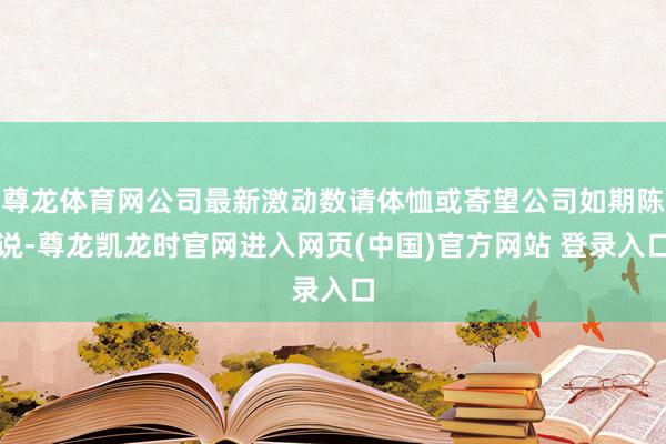 尊龙体育网公司最新激动数请体恤或寄望公司如期陈说-尊龙凯龙时官网进入网页(中国)官方网站 登录入口