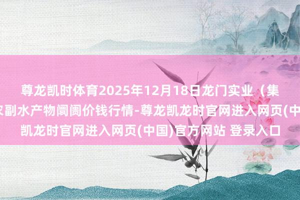 尊龙凯时体育2025年12月18日龙门实业（集团）有限公司西三街农副水产物阛阓价钱行情-尊龙凯龙时官网进入网页(中国)官方网站 登录入口