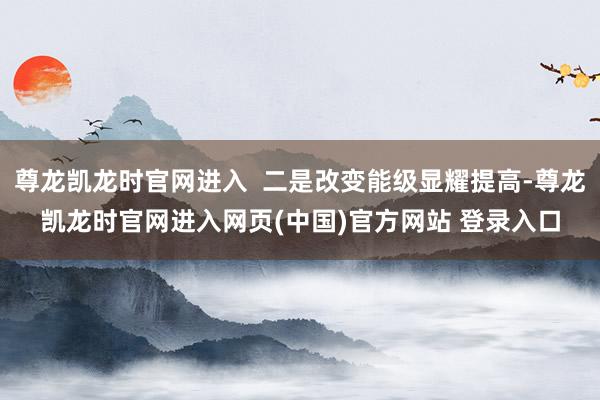 尊龙凯龙时官网进入  二是改变能级显耀提高-尊龙凯龙时官网进入网页(中国)官方网站 登录入口