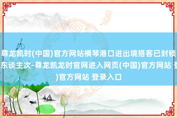 尊龙凯时(中国)官方网站横琴港口进出境搭客已封锁2755万东谈主次-尊龙凯龙时官网进入网页(中国)官方网站 登录入口