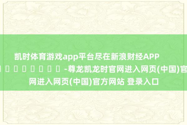 凯时体育游戏app平台尽在新浪财经APP            													-尊龙凯龙时官网进入网页(中国)官方网站 登录入口