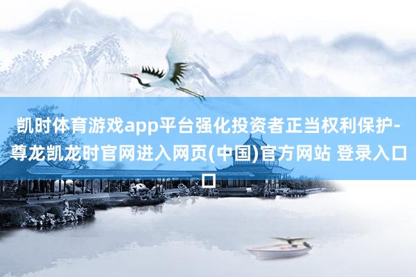 凯时体育游戏app平台强化投资者正当权利保护-尊龙凯龙时官网进入网页(中国)官方网站 登录入口
