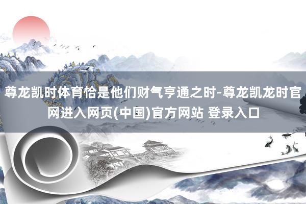 尊龙凯时体育恰是他们财气亨通之时-尊龙凯龙时官网进入网页(中国)官方网站 登录入口