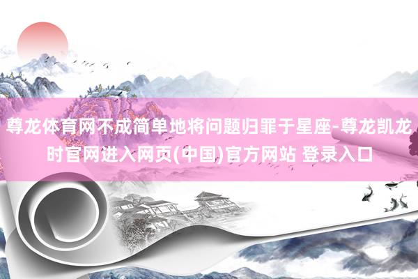 尊龙体育网不成简单地将问题归罪于星座-尊龙凯龙时官网进入网页(中国)官方网站 登录入口