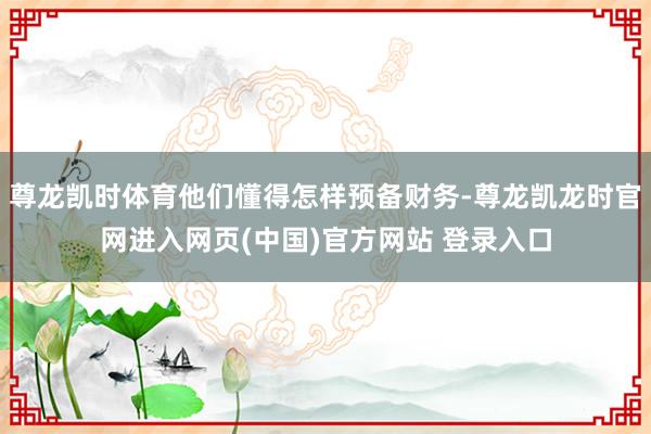 尊龙凯时体育他们懂得怎样预备财务-尊龙凯龙时官网进入网页(中国)官方网站 登录入口