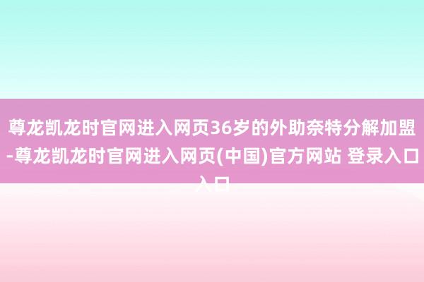尊龙凯龙时官网进入网页36岁的外助奈特分解加盟-尊龙凯龙时官网进入网页(中国)官方网站 登录入口
