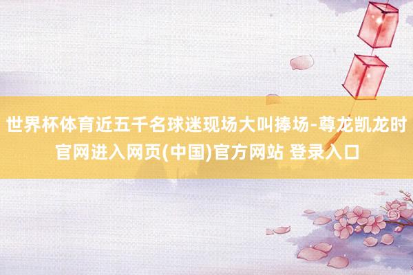 世界杯体育近五千名球迷现场大叫捧场-尊龙凯龙时官网进入网页(中国)官方网站 登录入口