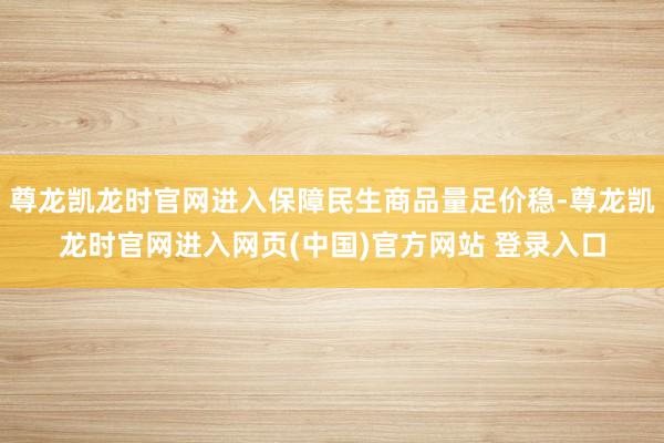 尊龙凯龙时官网进入保障民生商品量足价稳-尊龙凯龙时官网进入网页(中国)官方网站 登录入口