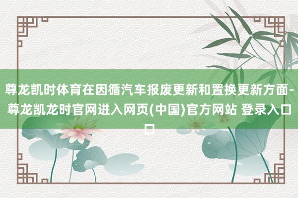 尊龙凯时体育在因循汽车报废更新和置换更新方面-尊龙凯龙时官网进入网页(中国)官方网站 登录入口