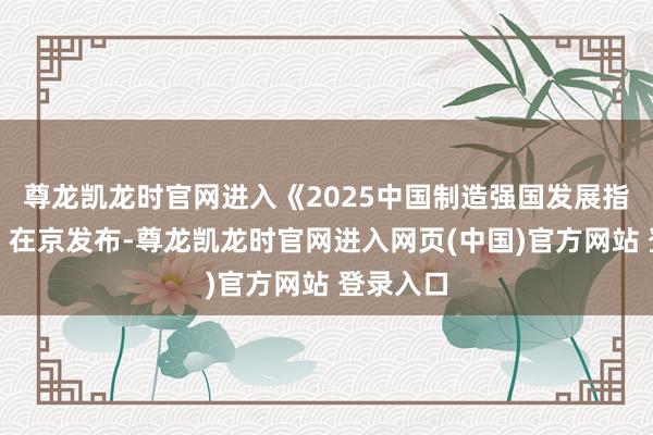 尊龙凯龙时官网进入《2025中国制造强国发展指数阐述》在京发布-尊龙凯龙时官网进入网页(中国)官方网站 登录入口