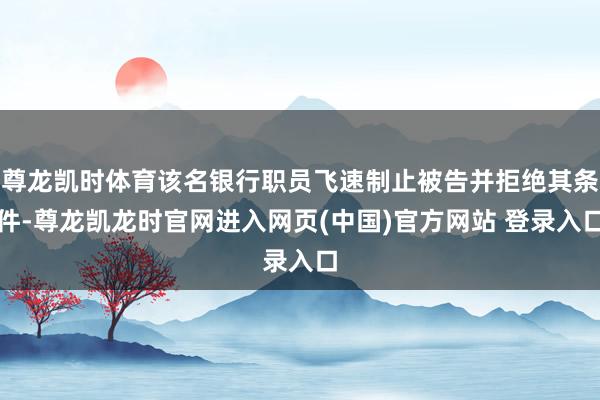 尊龙凯时体育该名银行职员飞速制止被告并拒绝其条件-尊龙凯龙时官网进入网页(中国)官方网站 登录入口