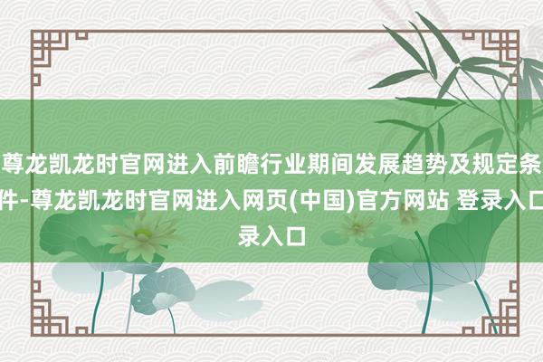 尊龙凯龙时官网进入前瞻行业期间发展趋势及规定条件-尊龙凯龙时官网进入网页(中国)官方网站 登录入口