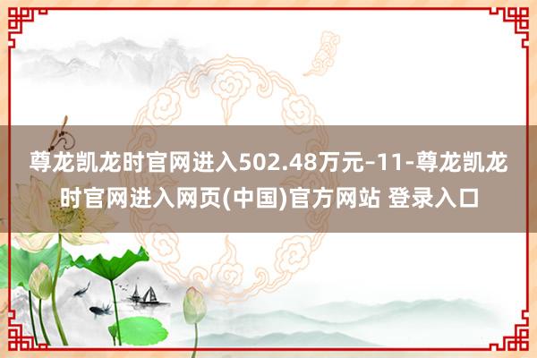 尊龙凯龙时官网进入502.48万元–11-尊龙凯龙时官网进入网页(中国)官方网站 登录入口
