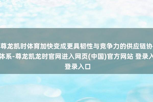 尊龙凯时体育加快变成更具韧性与竞争力的供应链协同体系-尊龙凯龙时官网进入网页(中国)官方网站 登录入口