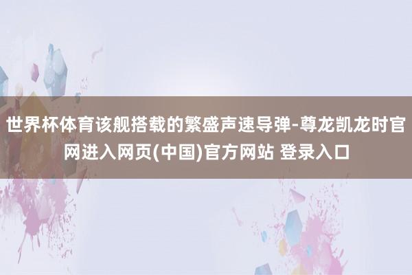 世界杯体育该舰搭载的繁盛声速导弹-尊龙凯龙时官网进入网页(中国)官方网站 登录入口