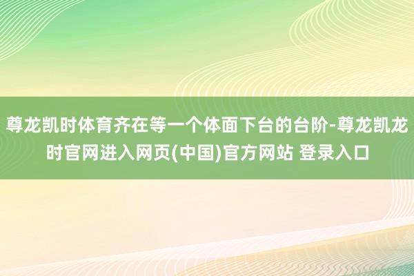 尊龙凯时体育齐在等一个体面下台的台阶-尊龙凯龙时官网进入网页(中国)官方网站 登录入口