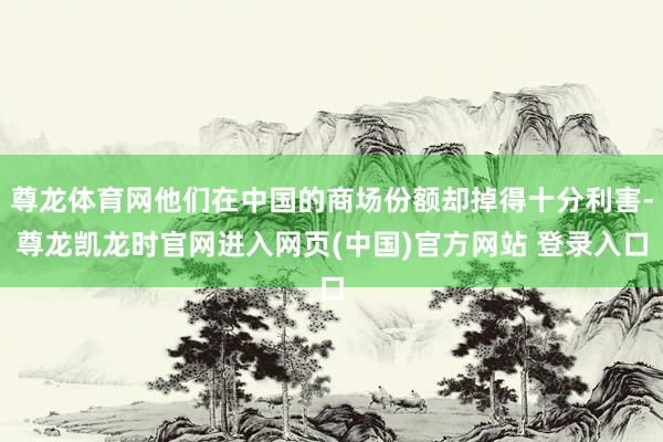 尊龙体育网他们在中国的商场份额却掉得十分利害-尊龙凯龙时官网进入网页(中国)官方网站 登录入口