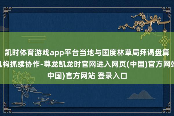 凯时体育游戏app平台当地与国度林草局拜谒盘算院等科研机构抓续协作-尊龙凯龙时官网进入网页(中国)官方网站 登录入口