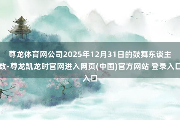 尊龙体育网公司2025年12月31日的鼓舞东谈主数-尊龙凯龙时官网进入网页(中国)官方网站 登录入口