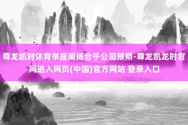 尊龙凯时体育举座阐扬合乎公司预期-尊龙凯龙时官网进入网页(中国)官方网站 登录入口
